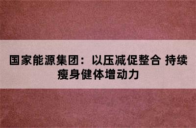 国家能源集团：以压减促整合 持续瘦身健体增动力